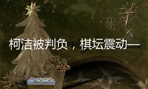 柯潔被判負(fù)，棋壇震動——一場備受矚目的圍棋對決揭曉