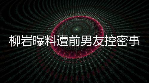 柳巖曝料遭前男友控密事牽連遭黑傳聞！離婚后疑似上演上位大戲？揭秘真相背后的故事。