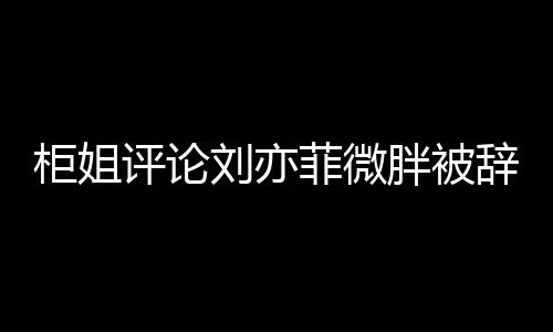 柜姐評論劉亦菲微胖被辭退事件深度解析
