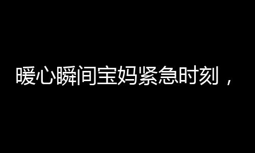 暖心瞬間寶媽緊急時(shí)刻，武警戰(zhàn)士無(wú)私守護(hù)——幫忙照看寶寶的感人故事