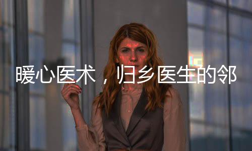 暖心醫(yī)術(shù)，歸鄉(xiāng)醫(yī)生的鄰里情誼與為民奉獻(xiàn)精神
