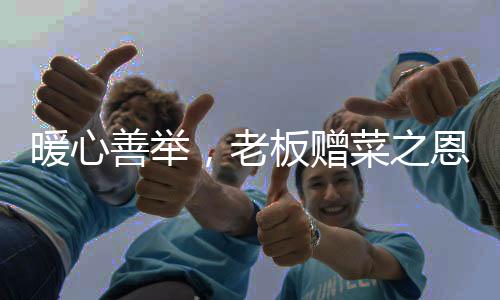 暖心善舉，老板贈(zèng)菜之恩背后的感人故事