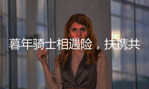 暮年騎士相遇險(xiǎn)，扶攜共渡顯真情