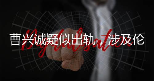 曹興誠疑似出軌，涉及倫理挑戰(zhàn)的小三角戀情揭露