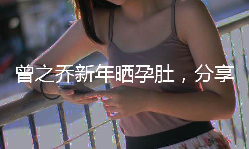 曾之喬新年曬孕肚，分享幸福時(shí)刻