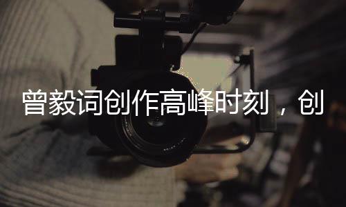 曾毅詞創(chuàng)作高峰時(shí)刻，創(chuàng)作最多的一次盛況回顧