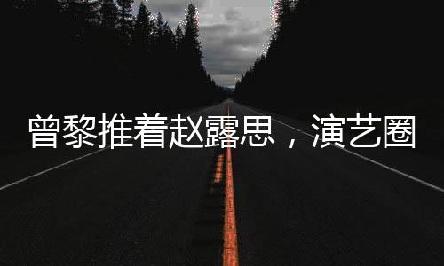 曾黎推著趙露思，演藝圈的深情友情背后的故事