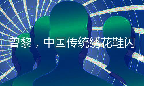 曾黎，中國傳統(tǒng)繡花鞋閃耀韓國，引領東方美學新風尚