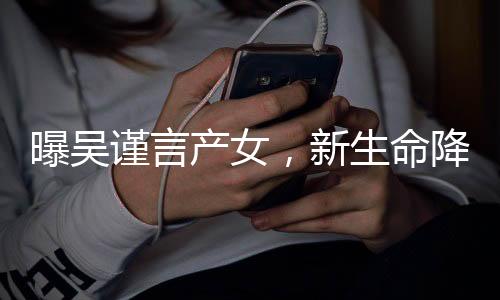 曝吳謹(jǐn)言產(chǎn)女，新生命降臨備受矚目