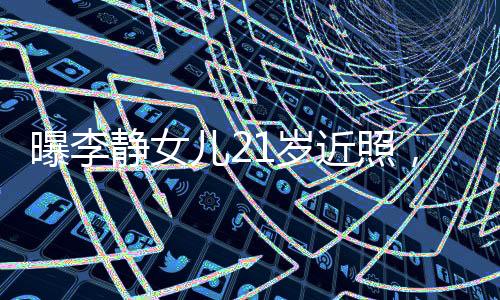 曝李靜女兒21歲近照，青春綻放的時刻