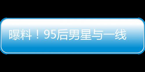 曝料！95后男星與一線女星熱戀引發(fā)大瓜預(yù)期