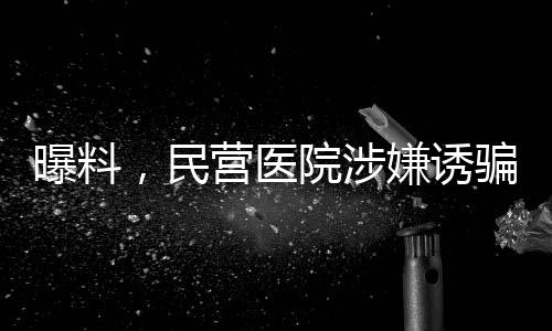 曝料，民營醫(yī)院涉嫌誘騙智障患者網貸高達四萬元