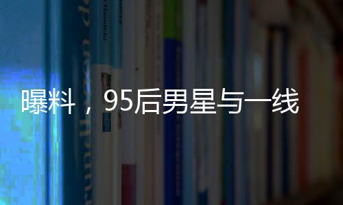 曝料，95后男星與一線女星即將揭曉大瓜！一場(chǎng)矚目的娛樂(lè)圈風(fēng)云即將掀起！
