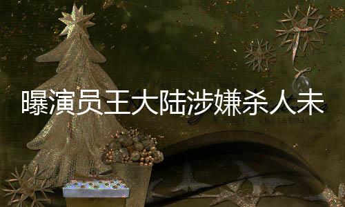 曝演員王大陸涉嫌殺人未遂被抓，引發(fā)社會(huì)廣泛關(guān)注