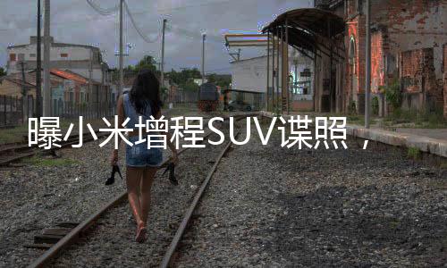 曝小米增程SUV諜照，揭開(kāi)未來(lái)駕駛的神秘面紗