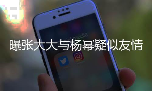 曝張大大與楊冪疑似友情破裂，二人關(guān)系成謎？