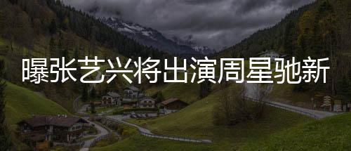 曝張藝興將出演周星馳新電影女足，一部備受矚目的跨界合作大片