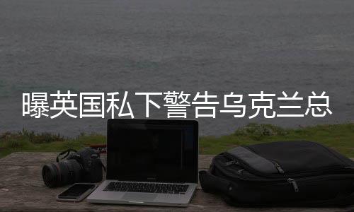 曝英國私下警告烏克蘭總統(tǒng)，修復(fù)與美關(guān)系是重中之重