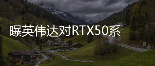 曝英偉達(dá)對(duì)RTX50系顯卡搞饑餓營銷 營造供不應(yīng)求假象