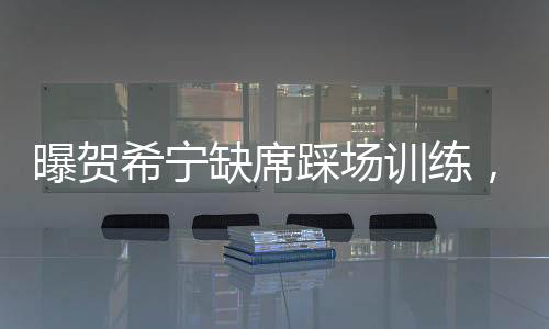 曝賀希寧缺席踩場(chǎng)訓(xùn)練，引發(fā)球迷關(guān)注