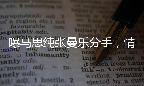 曝馬思純張曼樂(lè)分手，情感歷程引發(fā)關(guān)注