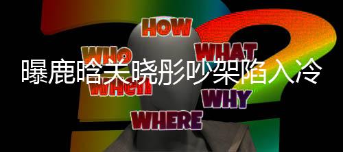 曝鹿晗關(guān)曉彤吵架陷入冷戰(zhàn)，雙方已很久沒聯(lián)系