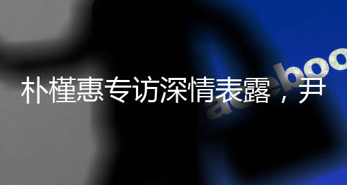 樸槿惠專(zhuān)訪深情表露，尹錫悅?cè)氇z令其心如刀絞