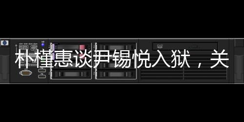 樸槿惠談尹錫悅?cè)氇z，關(guān)切之心顯真情