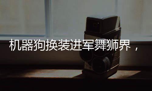 機(jī)器狗換裝進(jìn)軍舞獅界，開啟全新時代的技術(shù)與藝術(shù)融合之旅
