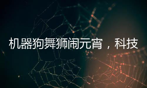 機(jī)器狗舞獅鬧元宵，科技與傳統(tǒng)文化融合歡慶佳節(jié)