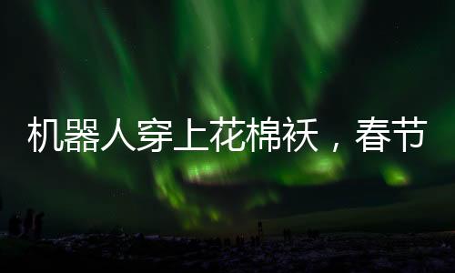 機器人穿上花棉襖，春節(jié)聯(lián)歡晚會展現(xiàn)別樣秧歌舞