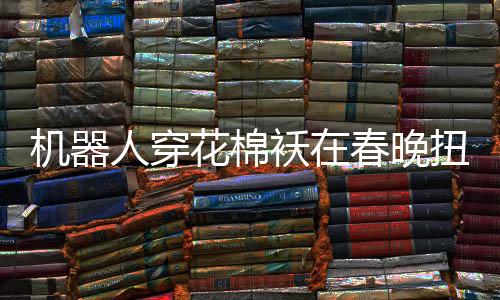 機(jī)器人穿花棉襖在春晚扭秧歌，科技與傳統(tǒng)文化的完美融合