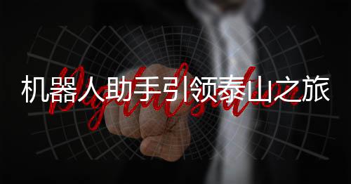 機器人助手引領(lǐng)泰山之旅，科技助力游客暢享歡樂登山體驗