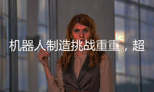 機器人制造挑戰(zhàn)重重，超越汽車制造的復(fù)雜之路