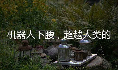機(jī)器人下腰，超越人類的絲滑動作展示