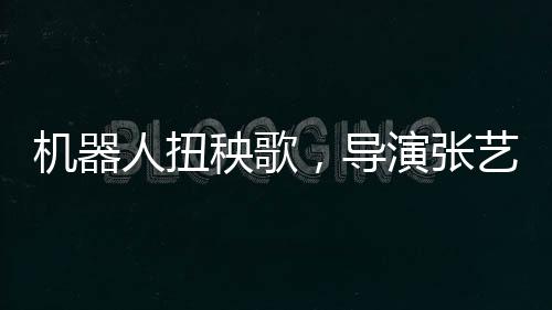 機(jī)器人扭秧歌，導(dǎo)演張藝謀演繹科技與傳統(tǒng)的完美融合