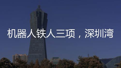 機(jī)器人鐵人三項(xiàng)，深圳灣的跑步革命