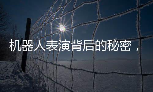 機(jī)器人表演背后的秘密，一場歷經(jīng)三個(gè)月的匠心之旅