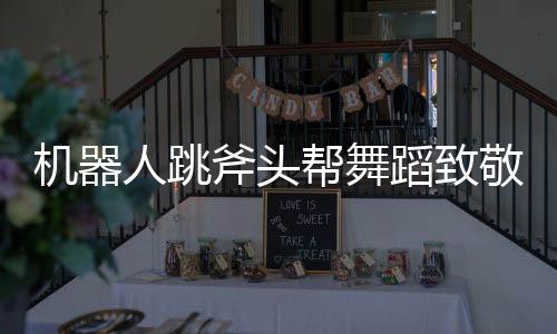 機(jī)器人跳斧頭幫舞蹈致敬功夫，科技與文化完美融合的創(chuàng)新之舉