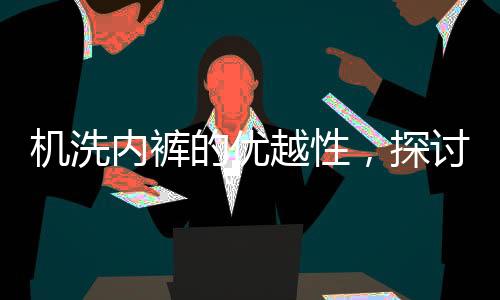 機(jī)洗內(nèi)褲的優(yōu)越性，探討現(xiàn)代洗滌技術(shù)相較于傳統(tǒng)手洗的優(yōu)勢