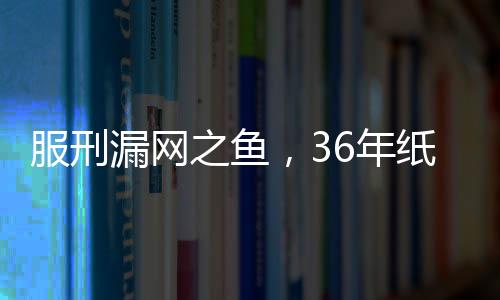 服刑漏網(wǎng)之魚(yú)，36年紙面服刑后的慘痛復(fù)仇