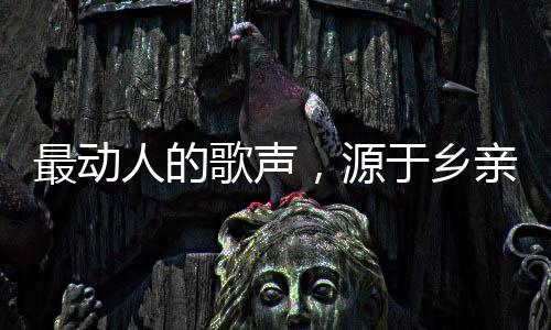 最動(dòng)人的歌聲，源于鄉(xiāng)親們的深情