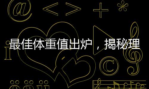 最佳體重值出爐，揭秘理想體重范圍引領(lǐng)健康生活潮流