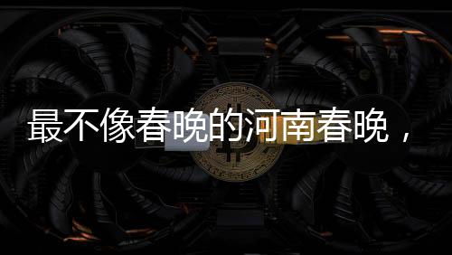 最不像春晚的河南春晚，創(chuàng)新與傳統(tǒng)的融合之旅