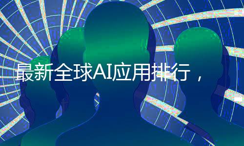 最新全球AI應(yīng)用排行，DeepSeek榮登第二