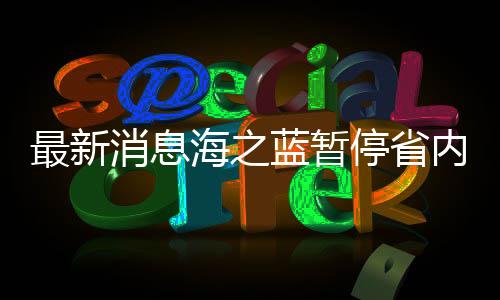 最新消息海之藍暫停省內(nèi)訂單服務，企業(yè)運營調(diào)整及未來展望