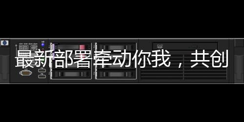 最新部署牽動你我，共創(chuàng)未來美好生活