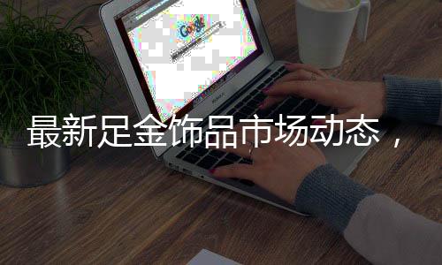 最新足金飾品市場動態(tài)，金價持續(xù)走高，每克892元引人注目