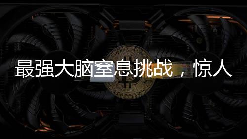 最強(qiáng)大腦窒息挑戰(zhàn)，驚人的智力較量持續(xù)至極限時刻——一場智力競賽的全程記錄