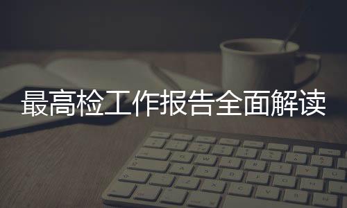 最高檢工作報(bào)告全面解讀，一攬子解讀檢察工作的十大要點(diǎn)